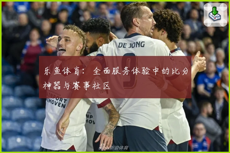 乐鱼体育：全面服务体验中的比分神器与赛事社区