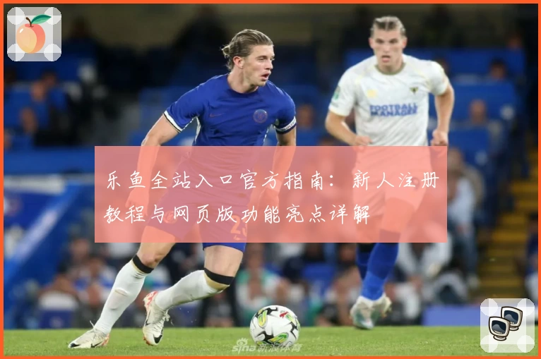 乐鱼全站入口官方指南：新人注册教程与网页版功能亮点详解