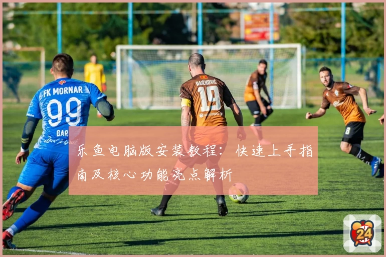 乐鱼电脑版安装教程：快速上手指南及核心功能亮点解析