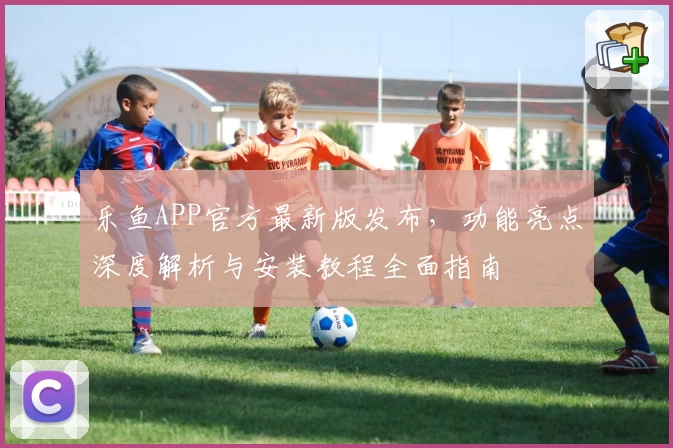 乐鱼APP官方最新版发布，功能亮点深度解析与安装教程全面指南