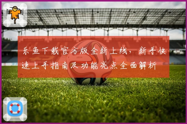 乐鱼下载官方版全新上线，新手快速上手指南及功能亮点全面解析