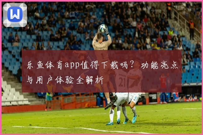 乐鱼体育app值得下载吗?功能亮点与用户体验全解析