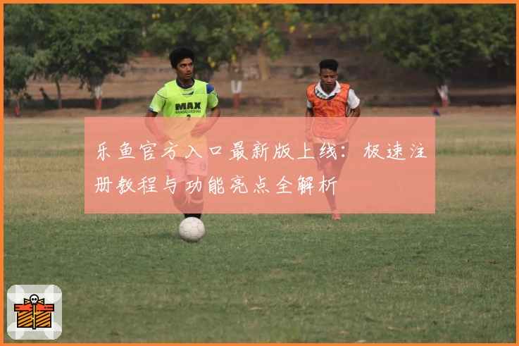乐鱼官方入口最新版上线：极速注册教程与功能亮点全解析