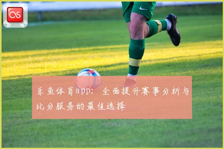 乐鱼体育app：全面提升赛事分析与比分服务的最佳选择
