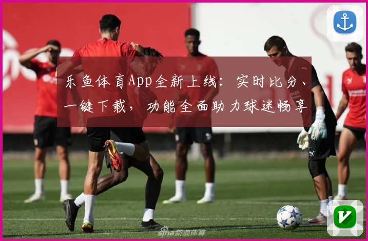 乐鱼体育App全新上线：实时比分、一键下载，功能全面助力球迷畅享赛事