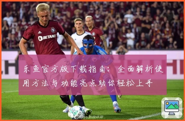 乐鱼官方版下载指南：全面解析使用方法与功能亮点助你轻松上手