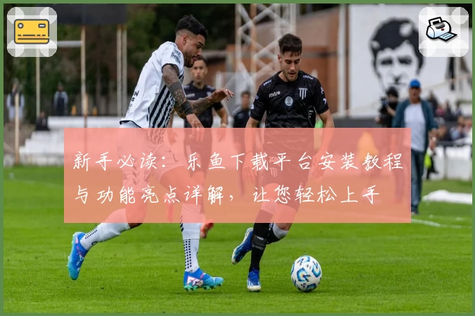 新手必读：乐鱼下载平台安装教程与功能亮点详解，让您轻松上手