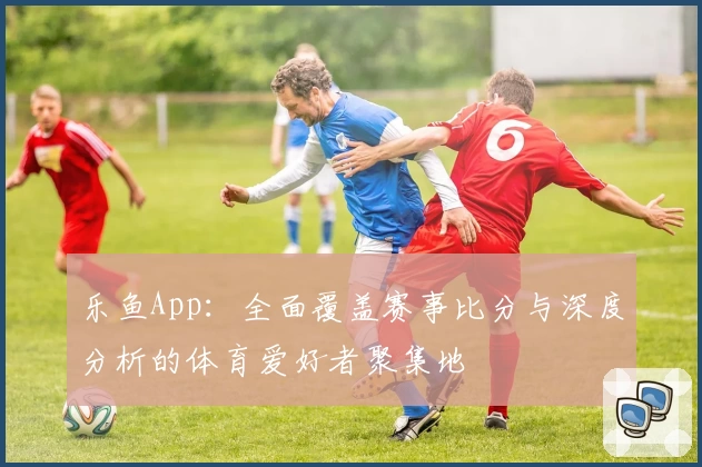 乐鱼App：全面覆盖赛事比分与深度分析的体育爱好者聚集地
