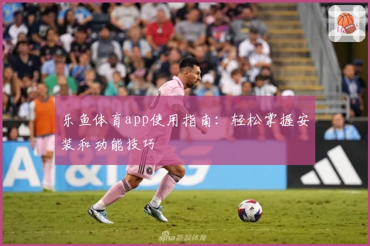 乐鱼体育app使用指南：轻松掌握安装和功能技巧