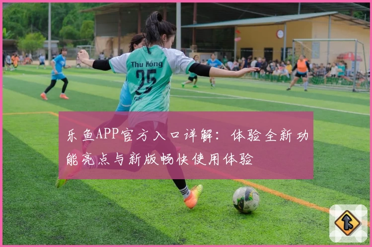 乐鱼APP官方入口详解：体验全新功能亮点与新版畅快使用体验