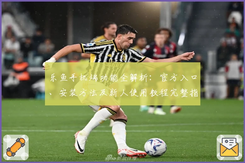乐鱼手机端功能全解析：官方入口、安装方法及新人使用教程完整指南