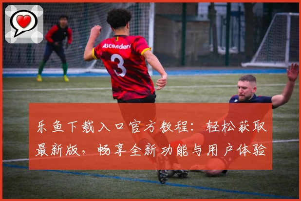 乐鱼下载入口官方教程:轻松获取最新版,畅享全新功能与用户体验