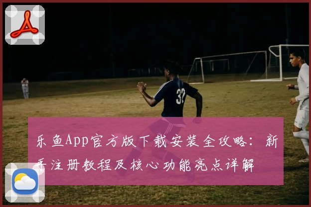 乐鱼App官方版下载安装全攻略：新手注册教程及核心功能亮点详解