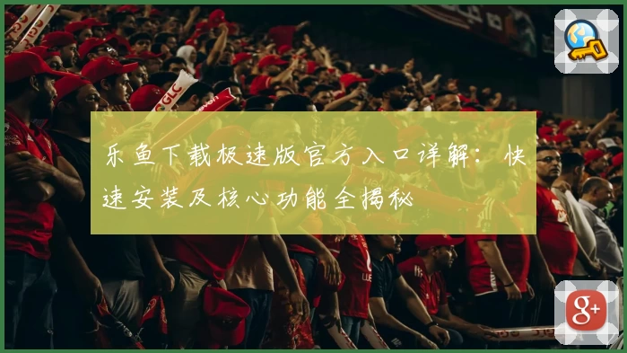 乐鱼下载极速版官方入口详解：快速安装及核心功能全揭秘