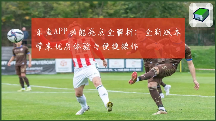乐鱼APP功能亮点全解析：全新版本带来优质体验与便捷操作