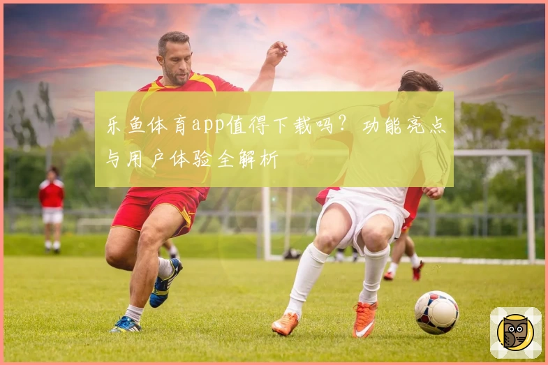 乐鱼体育app值得下载吗？功能亮点与用户体验全解析