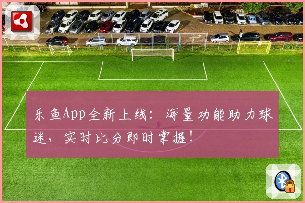 乐鱼App全新上线：海量功能助力球迷，实时比分即时掌握！