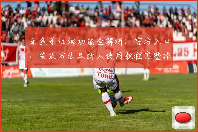 乐鱼手机端功能全解析：官方入口、安装方法及新人使用教程完整指南