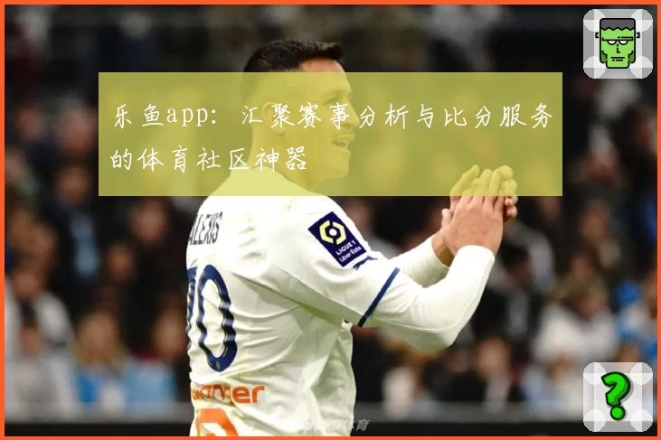 乐鱼app：汇聚赛事分析与比分服务的体育社区神器