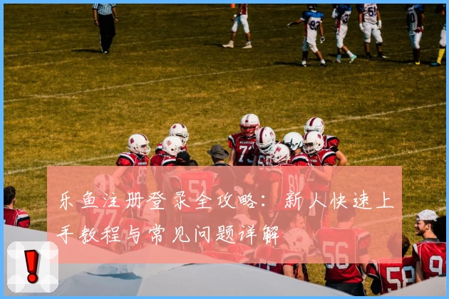 乐鱼注册登录全攻略：新人快速上手教程与常见问题详解