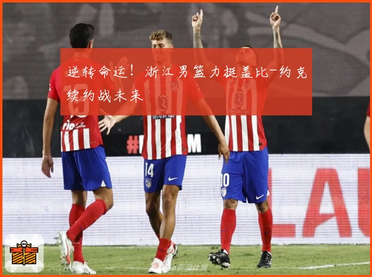 逆转命运！浙江男篮力挺盖比-约克续约战未来