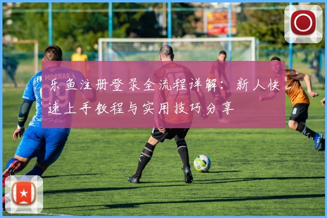 乐鱼注册登录全流程详解:新人快速上手教程与实用技巧分享
