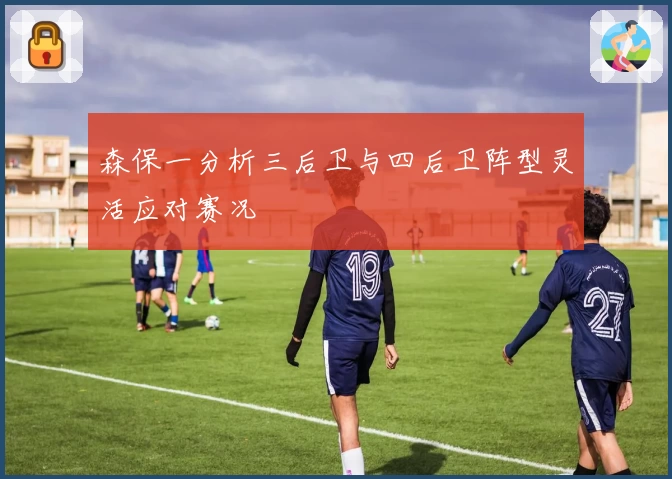 森保一分析三后卫与四后卫阵型灵活应对赛况