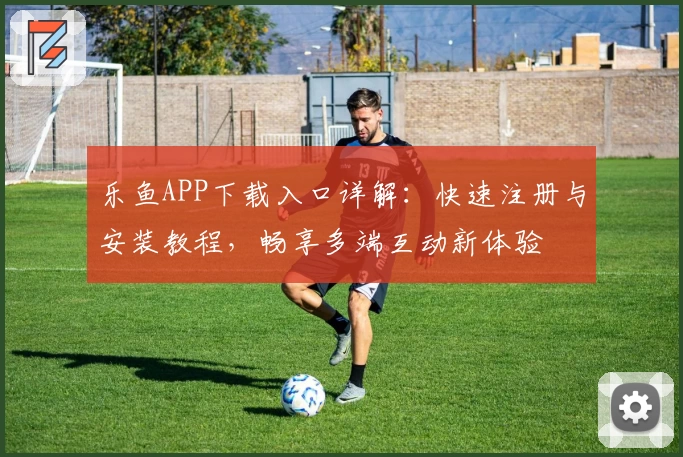 乐鱼APP下载入口详解：快速注册与安装教程，畅享多端互动新体验