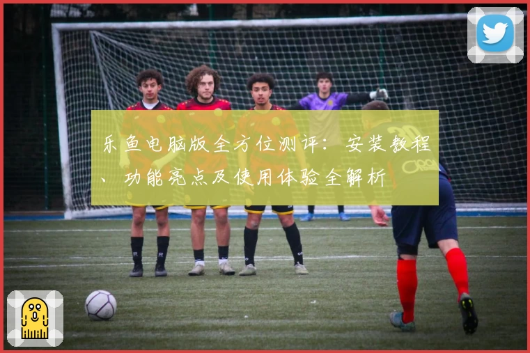 乐鱼电脑版全方位测评：安装教程、功能亮点及使用体验全解析