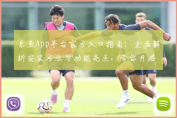 乐鱼App平台官方入口指南：全面解析安装方法与功能亮点，带你开启便捷体验