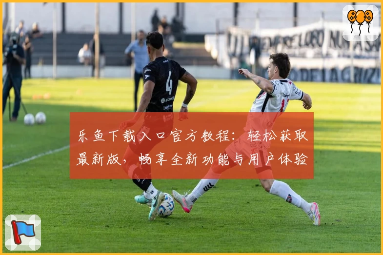 乐鱼下载入口官方教程：轻松获取最新版，畅享全新功能与用户体验