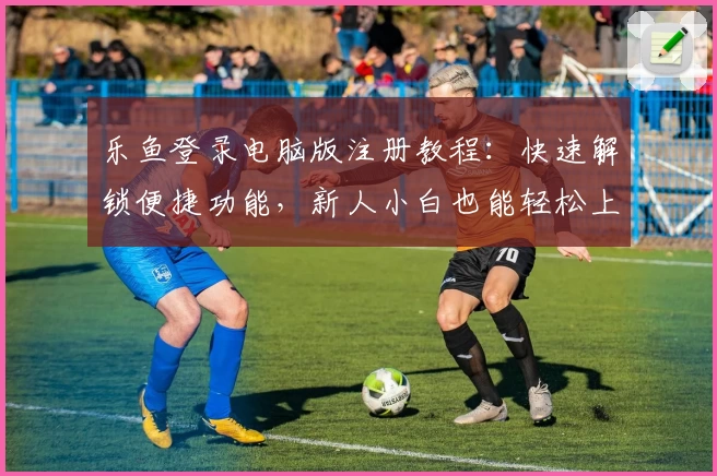 乐鱼登录电脑版注册教程:快速解锁便捷功能,新人小白也能轻松上手