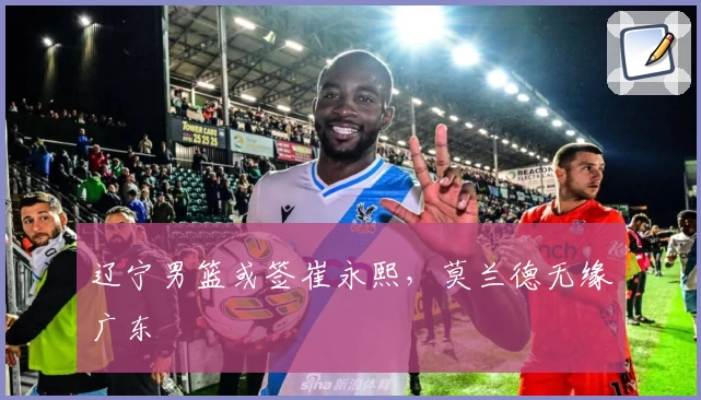 辽宁男篮或签崔永熙，莫兰德无缘广东