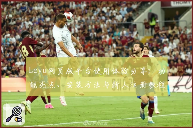 Leyu网页版平台使用体验分享：功能亮点、安装方法与新人注册教程全解析