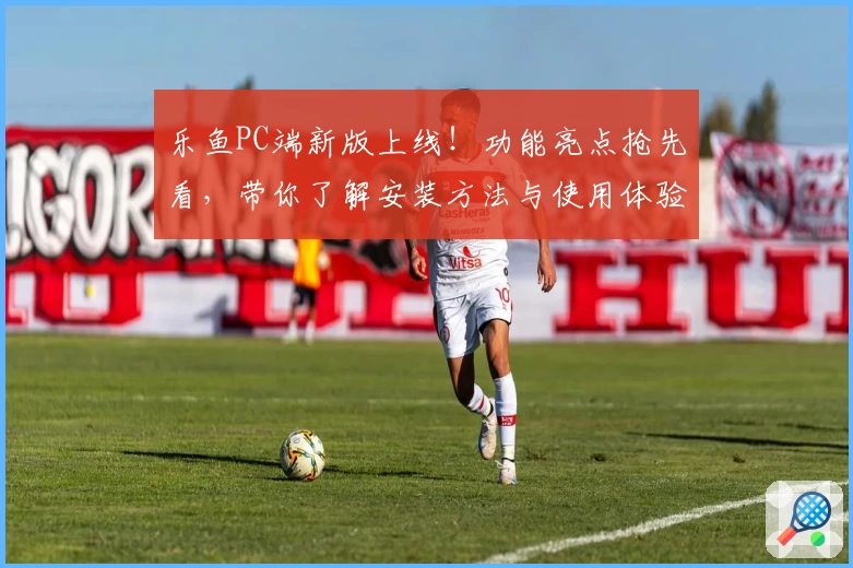 乐鱼PC端新版上线！功能亮点抢先看，带你了解安装方法与使用体验