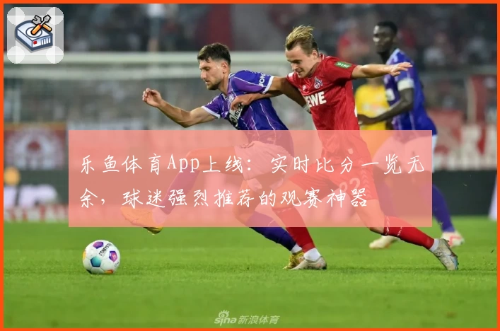 乐鱼体育App上线：实时比分一览无余，球迷强烈推荐的观赛神器