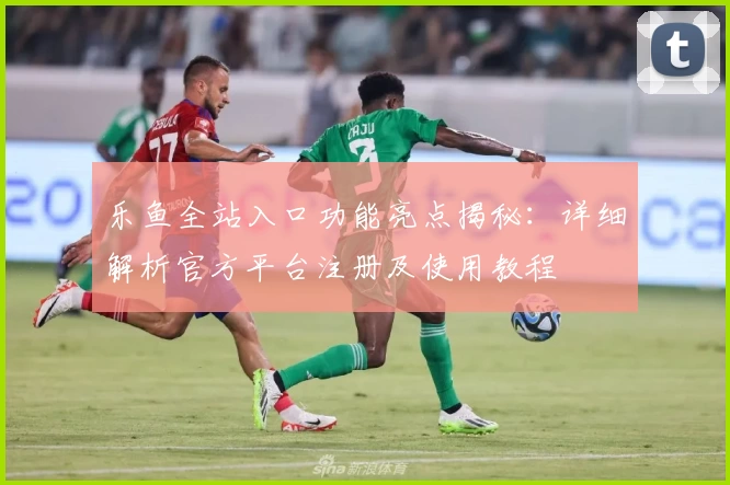 乐鱼全站入口功能亮点揭秘：详细解析官方平台注册及使用教程