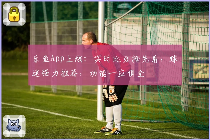 乐鱼App上线：实时比分抢先看，球迷强力推荐，功能一应俱全