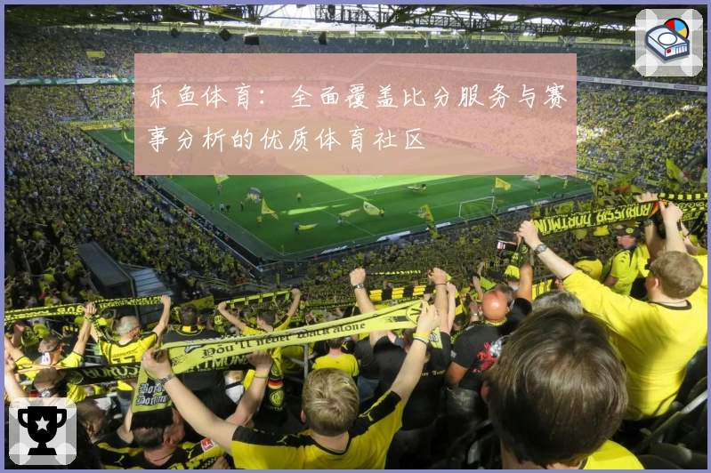 乐鱼体育：全面覆盖比分服务与赛事分析的优质体育社区