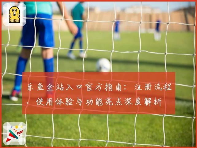 乐鱼全站入口官方指南：注册流程、使用体验与功能亮点深度解析