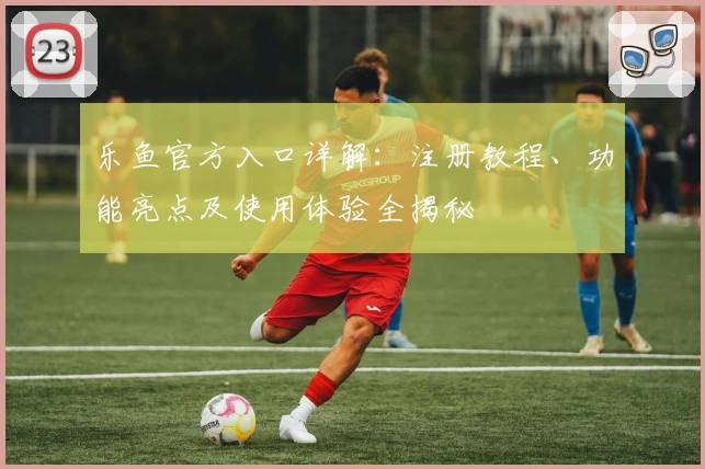乐鱼官方入口详解：注册教程、功能亮点及使用体验全揭秘