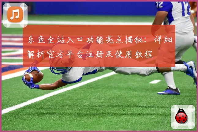 乐鱼全站入口功能亮点揭秘：详细解析官方平台注册及使用教程