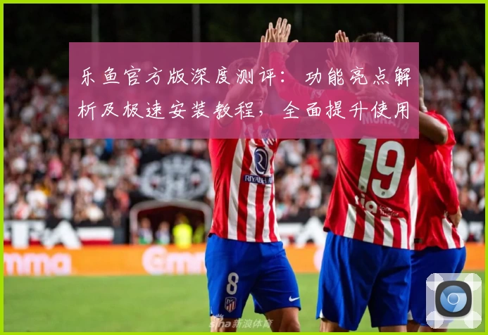 乐鱼官方版深度测评：功能亮点解析及极速安装教程，全面提升使用体验！