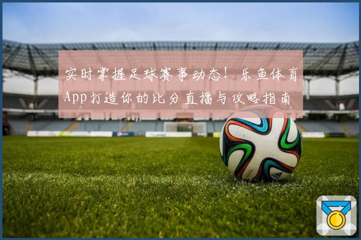 实时掌握足球赛事动态!乐鱼体育App打造你的比分直播与攻略指南