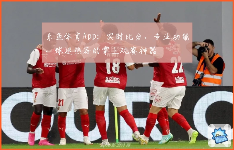 乐鱼体育App：实时比分、专业功能，球迷热荐的掌上观赛神器