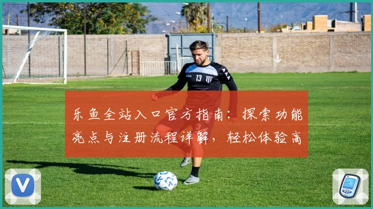 乐鱼全站入口官方指南：探索功能亮点与注册流程详解，轻松体验高级使用服务