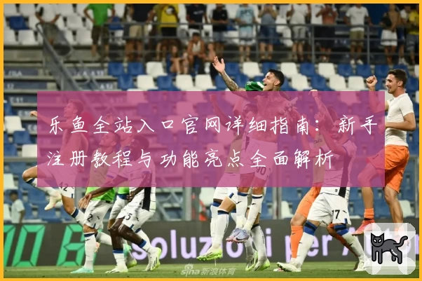 乐鱼全站入口官网详细指南:新手注册教程与功能亮点全面解析
