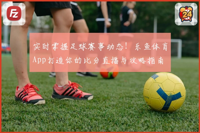 实时掌握足球赛事动态！乐鱼体育App打造你的比分直播与攻略指南