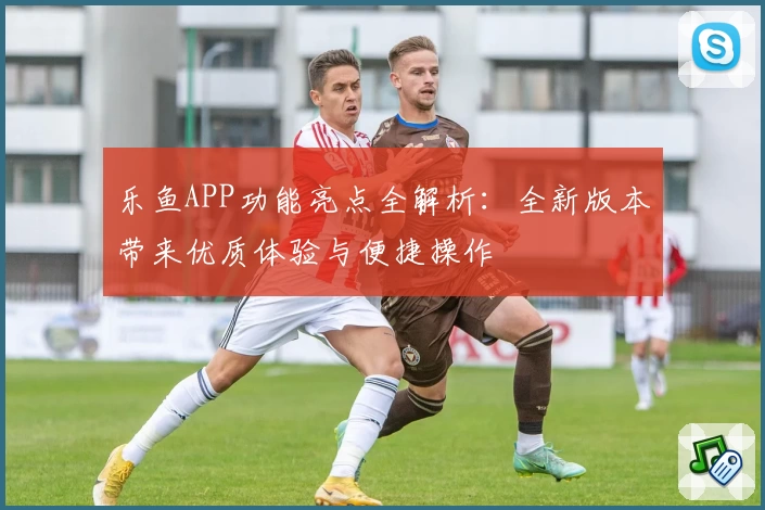 乐鱼APP功能亮点全解析：全新版本带来优质体验与便捷操作