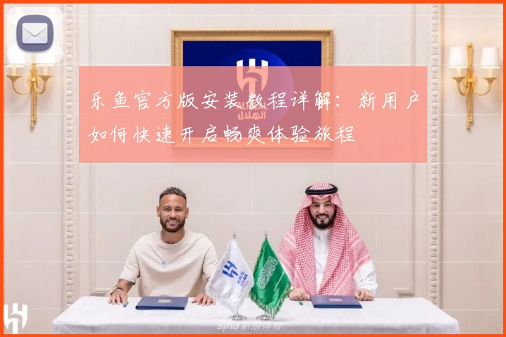 乐鱼官方版安装教程详解：新用户如何快速开启畅爽体验旅程